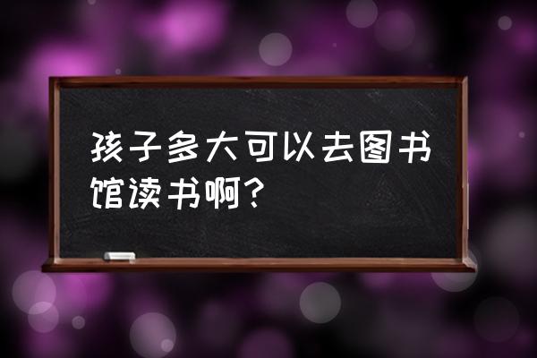 婴幼儿几个月就可以进食 孩子多大可以去图书馆读书啊？