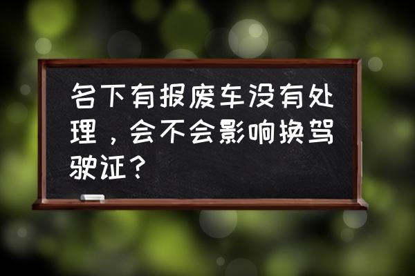 更换驾驶证一定要把违章处理完吗 名下有报废车没有处理，会不会影响换驾驶证？