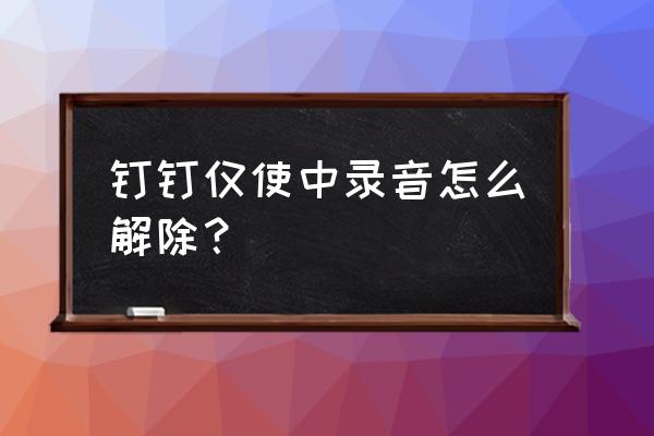 钉钉怎么样才能录音 钉钉仅使中录音怎么解除？