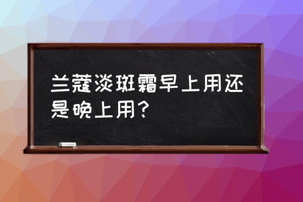 淡斑霜晚上用白天不用可以吗 兰蔻淡斑霜早上用还是晚上用？