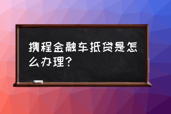 网上怎么申请车辆抵押贷款 携程金融车抵贷是怎么办理？