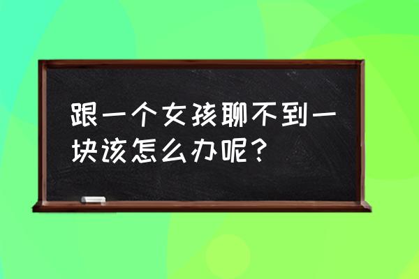 和女生聊天咋样聊 跟一个女孩聊不到一块该怎么办呢？