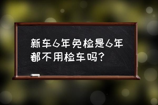 新车满6年后几年年检一次 新车6年免检是6年都不用检车吗？