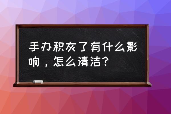 手办脏了洗不掉怎么办 手办积灰了有什么影响，怎么清洁？