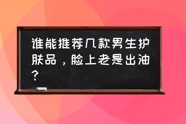 男生化妆品 谁能推荐几款男生护肤品，脸上老是出油？