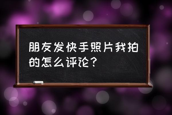 怎么在快手评论自己相册里的照片 朋友发快手照片我拍的怎么评论？