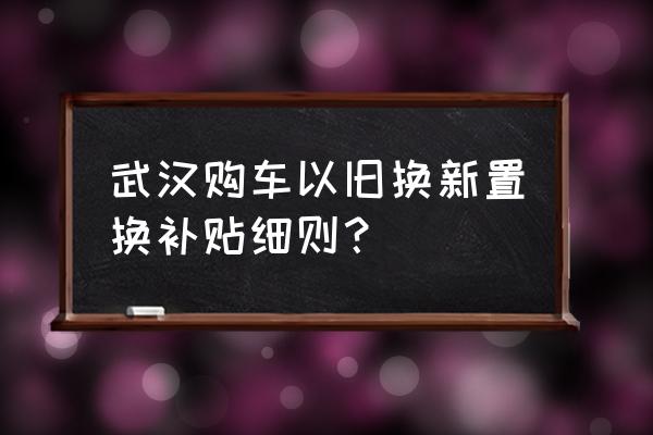 武汉汽车报废能拿多少钱 武汉购车以旧换新置换补贴细则？