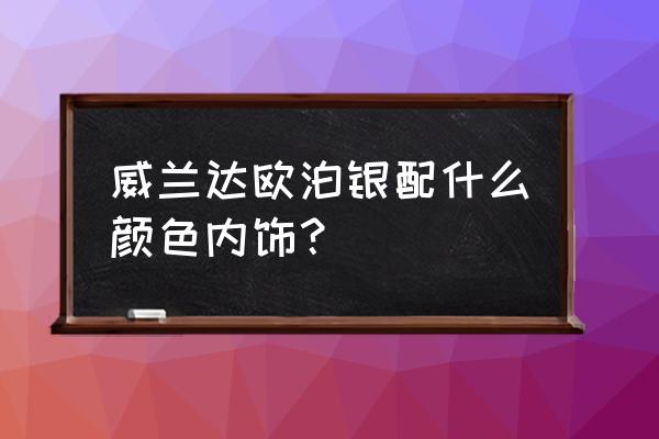 内饰和什么搭配最好 威兰达欧泊银配什么颜色内饰？