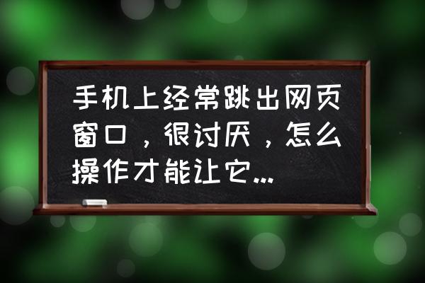 如何屏蔽网页上讨厌的弹出广告 手机上经常跳出网页窗口，很讨厌，怎么操作才能让它永久消失，不再出现？