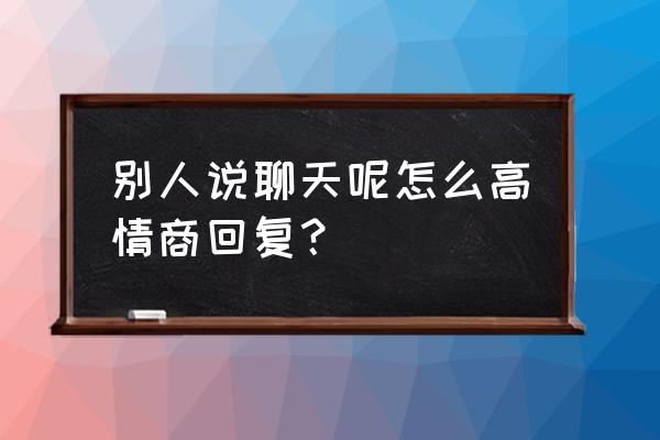 别人说怎么了呢你怎么回 别人说聊天呢怎么高情商回复？