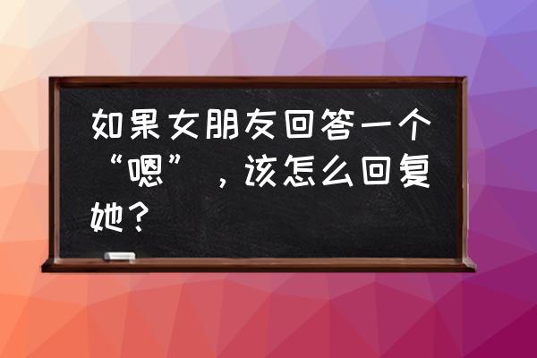 女生回嗯好的该怎么回 如果女朋友回答一个“嗯”，该怎么回复她？