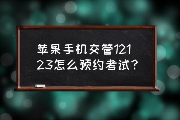 在12123app怎么预约考试 苹果手机交管12123怎么预约考试？