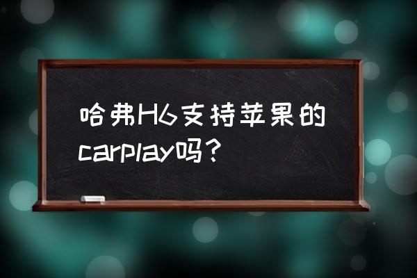 三代h6怎么carplay地图 哈弗H6支持苹果的carplay吗？