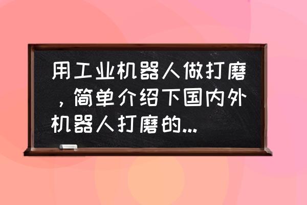 传感器在铸造中的应用 用工业机器人做打磨，简单介绍下国内外机器人打磨的情况，及分析下可行性？