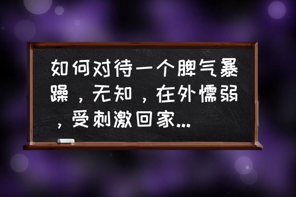 如何去管理脾气暴躁心眼小的人 如何对待一个脾气暴躁，无知，在外懦弱，受刺激回家发火，心眼小，并且无法沟通的人？