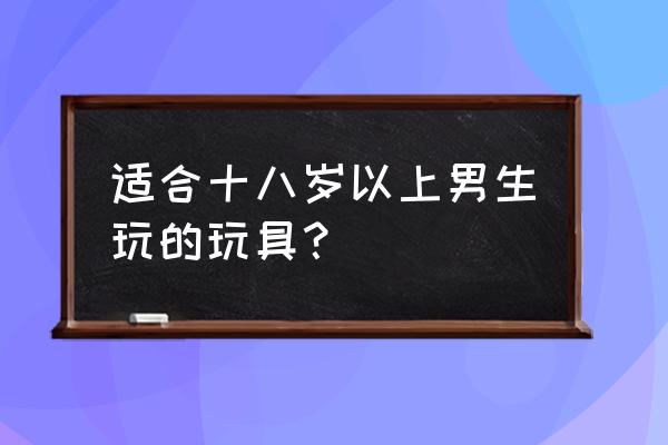 适合一岁以上宝宝玩的玩具 适合十八岁以上男生玩的玩具？