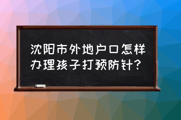 儿童入学预防接种验证证明 沈阳市外地户口怎样办理孩子打预防针？