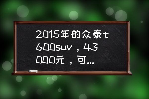 众泰t600coupe运动版上市价格 2015年的众泰t600suv，43000元，可以入手吗？