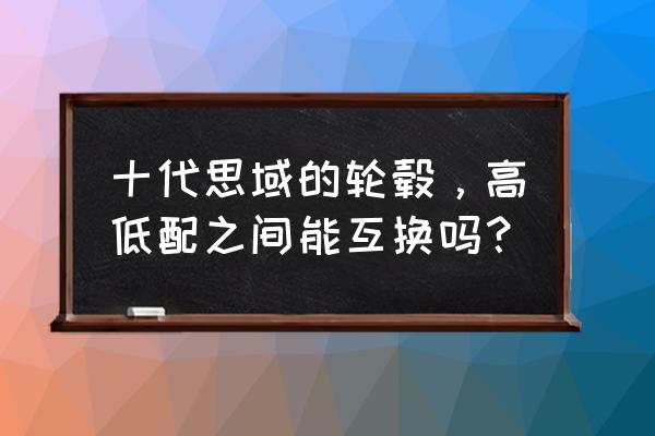 十代思域改装方案和价格 十代思域的轮毂，高低配之间能互换吗？