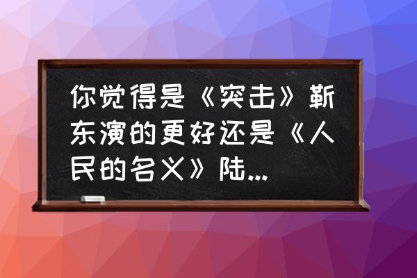 靳东陆毅私下关系 你觉得是《突击》靳东演的更好还是《人民的名义》陆毅演的更好？