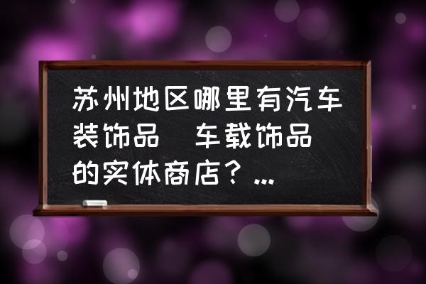 汽车必备配饰清单 苏州地区哪里有汽车装饰品（车载饰品）的实体商店？最好是市区的？