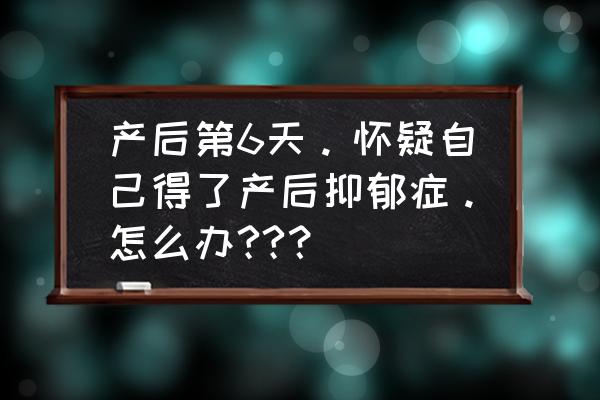 怀疑自己得了产前抑郁症怎么办 产后第6天。怀疑自己得了产后抑郁症。怎么办??？