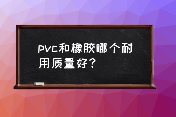 橡胶和塑料哪种耐用 pvc和橡胶哪个耐用质量好？