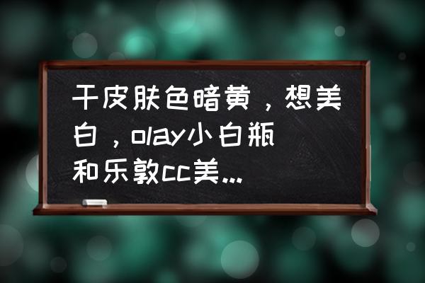 肤色暗黄试试这款美白神器 干皮肤色暗黄，想美白，olay小白瓶和乐敦cc美容液哪个好呢？