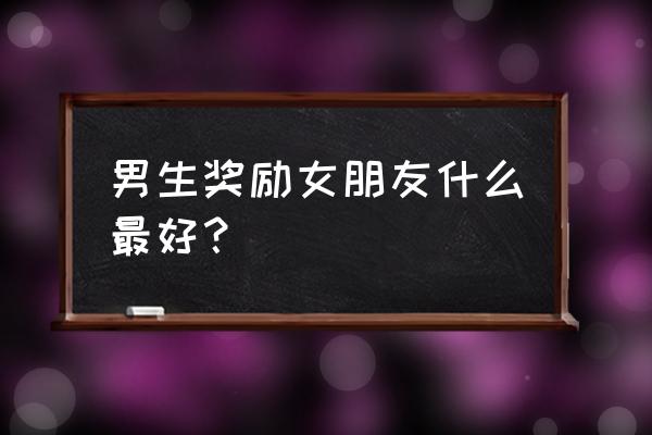 女生送给男生什么礼物好呢 男生奖励女朋友什么最好？