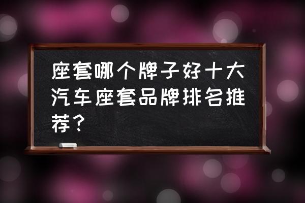 汽车坐垫十大名牌 座套哪个牌子好十大汽车座套品牌排名推荐？