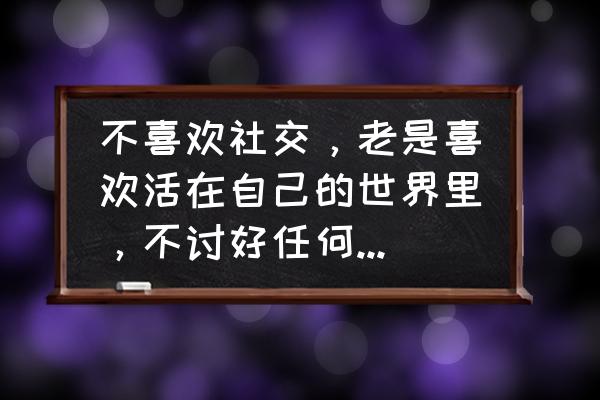 喜欢按自己的方式活有错吗 不喜欢社交，老是喜欢活在自己的世界里，不讨好任何人，喜欢做自己，这有错吗？