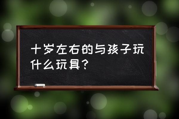 小孩玩的磁铁玩具大全 十岁左右的与孩子玩什么玩具？