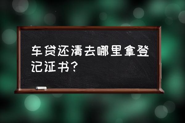 车贷还完银行如何拿回登记证书 车贷还清去哪里拿登记证书？