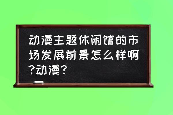 动漫休闲馆成本多少 动漫主题休闲馆的市场发展前景怎么样啊?动漫？