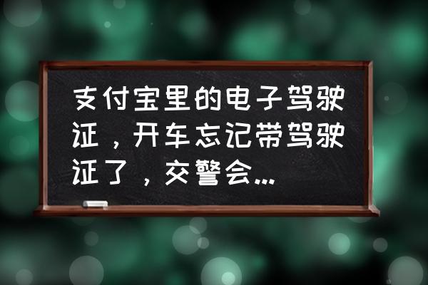 驾驶证忘记带了被交警查到怎么办 支付宝里的电子驾驶证，开车忘记带驾驶证了，交警会不会认可呢？