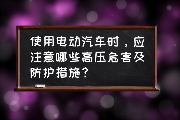 新能源汽车平时使用中的注意事项 使用电动汽车时，应注意哪些高压危害及防护措施？