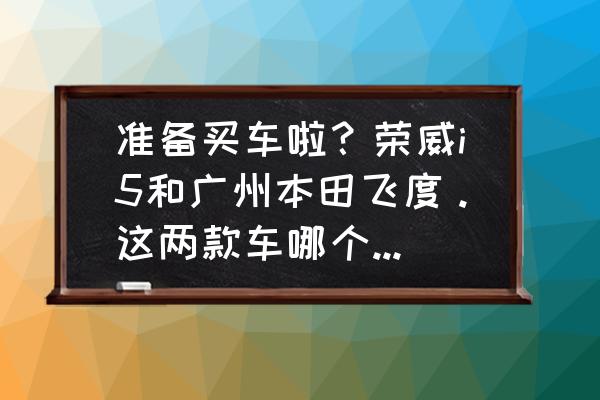 为什么飞度可以秒杀那么多车 准备买车啦？荣威i5和广州本田飞度。这两款车哪个家用好一点？（我是男生）？