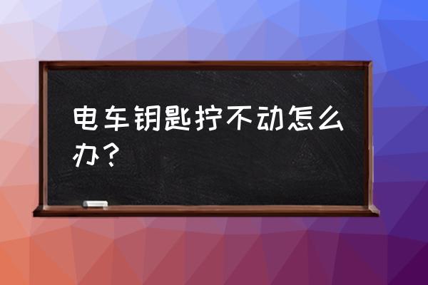 车钥匙插上拧不动怎么解决 电车钥匙拧不动怎么办？