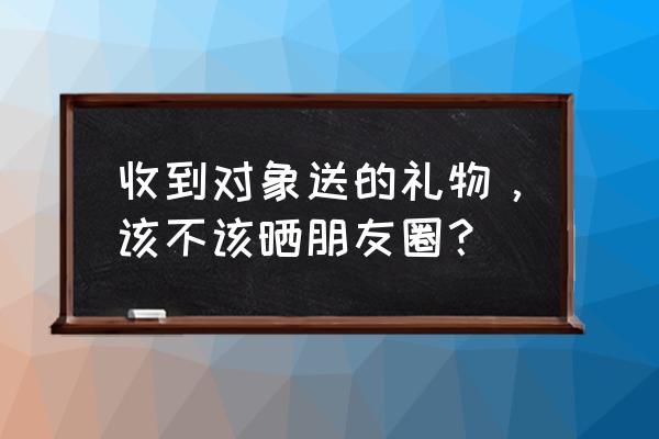 男朋友送的礼物晒朋友圈合适吗 收到对象送的礼物，该不该晒朋友圈？