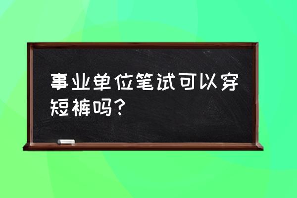 谈谈事业单位面试着装的问题 事业单位笔试可以穿短裤吗？