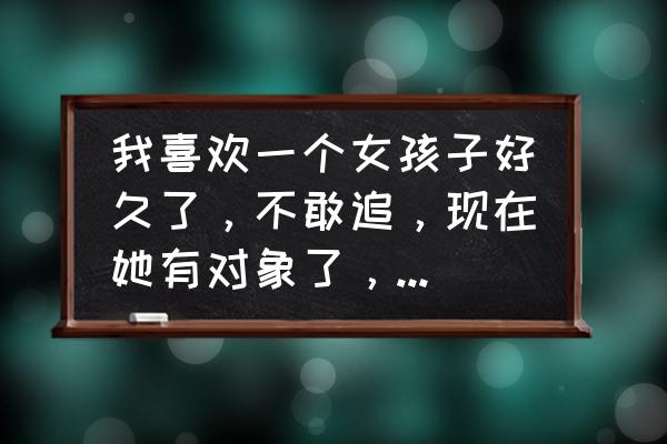 如何追到一个不可能的女生 我喜欢一个女孩子好久了，不敢追，现在她有对象了，可是好喜欢怎么办，感觉不和她谈一次恋爱就会遗憾一辈子？