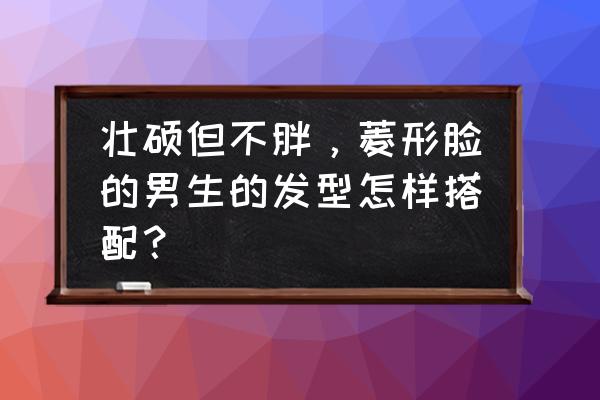 脸大胖男生适合什么发型 壮硕但不胖，菱形脸的男生的发型怎样搭配？