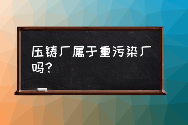 压铸环保的标准是什么 压铸厂属于重污染厂吗？