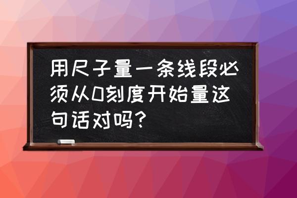 用尺子量物体长度要从0刻度开始 用尺子量一条线段必须从0刻度开始量这句话对吗？