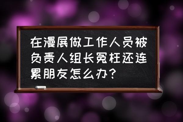 去漫展没有朋友怎么办 在漫展做工作人员被负责人组长冤枉还连累朋友怎么办？