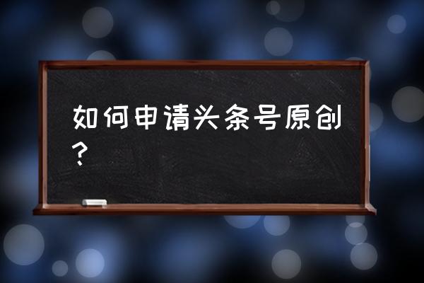 新媒体文章的制作与发表 如何申请头条号原创？