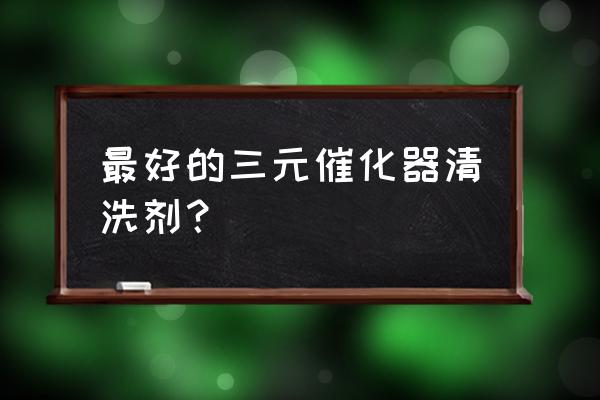 三元催化器最好的清洗办法 最好的三元催化器清洗剂？