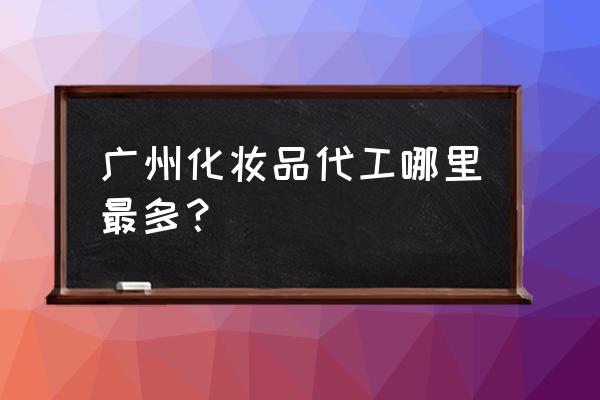 化妆品代加工厂家拿货渠道 广州化妆品代工哪里最多？