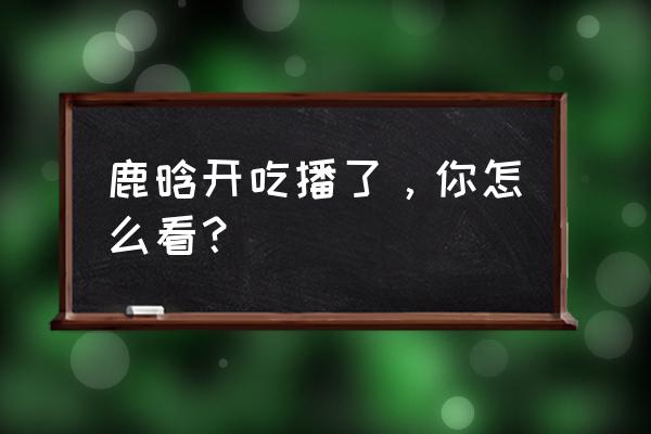 鹿晗线上直播演唱会完整版 鹿晗开吃播了，你怎么看？