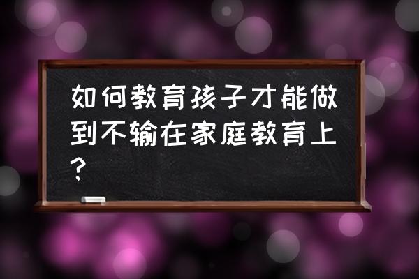 父母怎样才能教育孩子 如何教育孩子才能做到不输在家庭教育上？